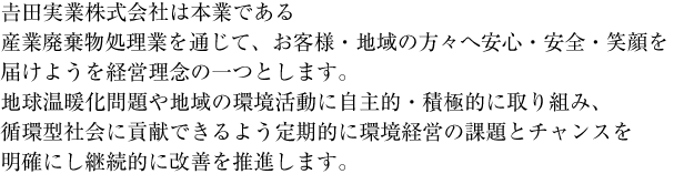 吉田実業株式会社は本業である産業廃棄物処理業を通じて、お客様・地域の方々へ安心・安全・笑顔を届けようを経営理念の一つとします。地球温暖化問題や地域の環境活動に自主的・積極的に取り組み、循環型社会に貢献できるよう定期的に環境経営の課題とチャンスを明確にし継続的に改善を推進します。