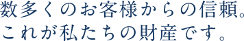 数多くのお客様からの信頼。これが私たちの財産です。